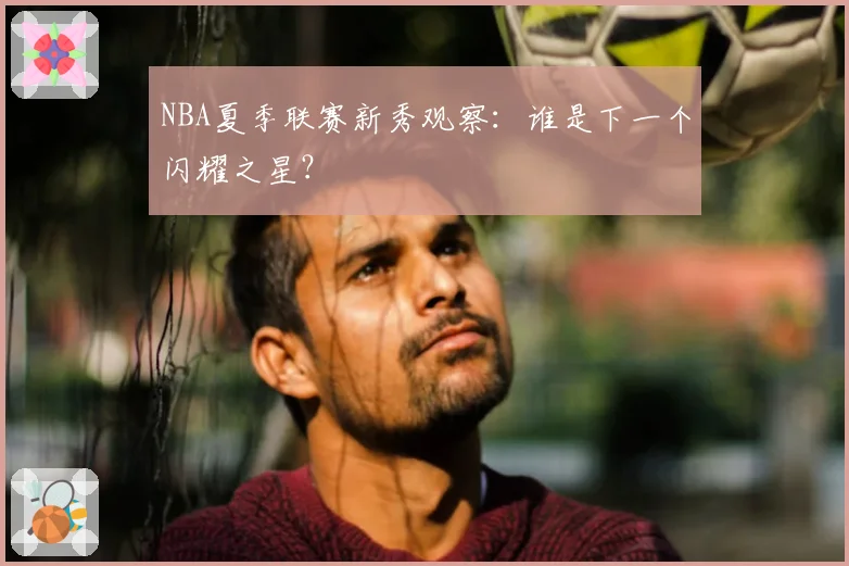 NBA夏季联赛新秀观察：谁是下一个闪耀之星？
