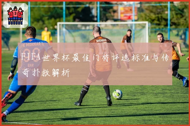 FIFA世界杯最佳门将评选标准与传奇扑救解析