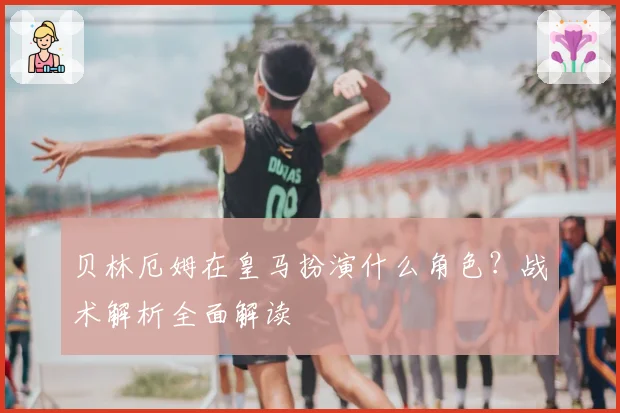 贝林厄姆在皇马扮演什么角色？战术解析全面解读