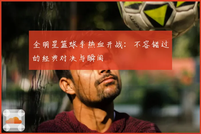 全明星篮球季热血开战：不容错过的经典对决与瞬间