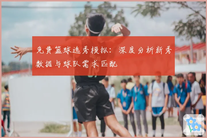 免费篮球选秀模拟：深度分析新秀数据与球队需求匹配