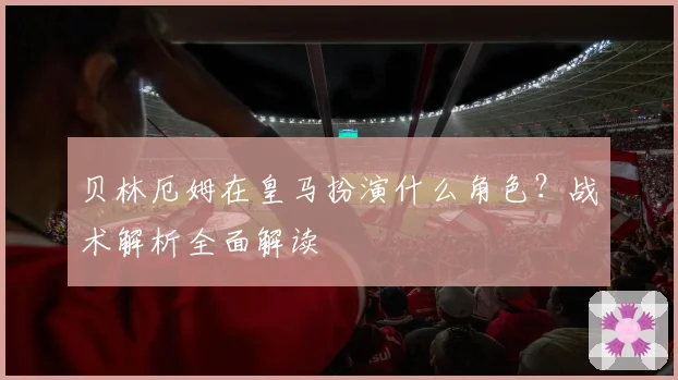 贝林厄姆在皇马扮演什么角色?战术解析全面解读