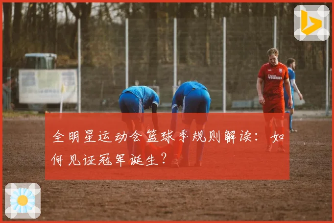 全明星运动会篮球季规则解读：如何见证冠军诞生？